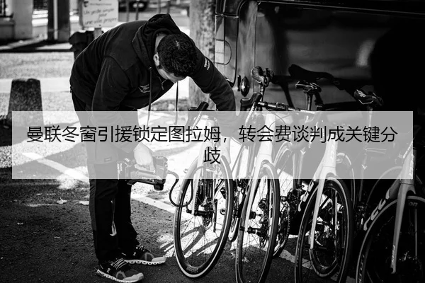 曼联冬窗引援锁定图拉姆，转会费谈判成关键分歧
